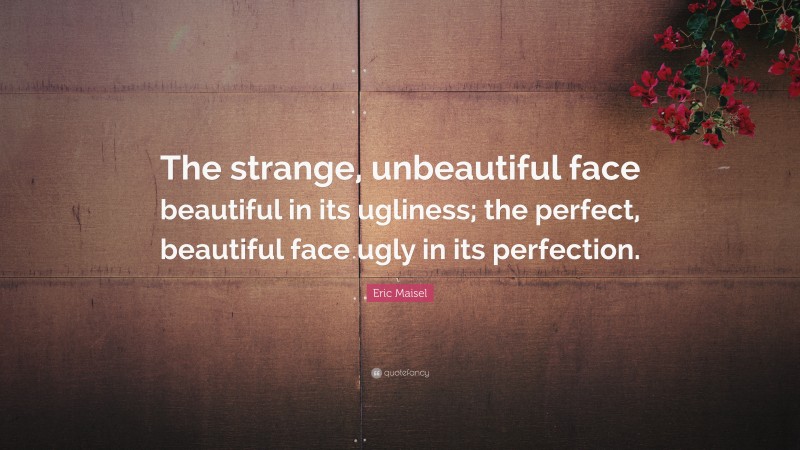 Eric Maisel Quote: “The strange, unbeautiful face beautiful in its ugliness; the perfect, beautiful face ugly in its perfection.”