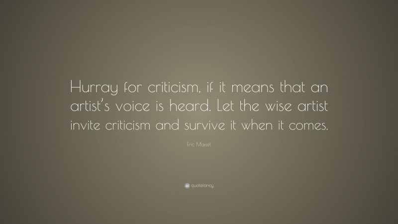 Eric Maisel Quote: “Hurray for criticism, if it means that an artist’s voice is heard. Let the wise artist invite criticism and survive it when it comes.”