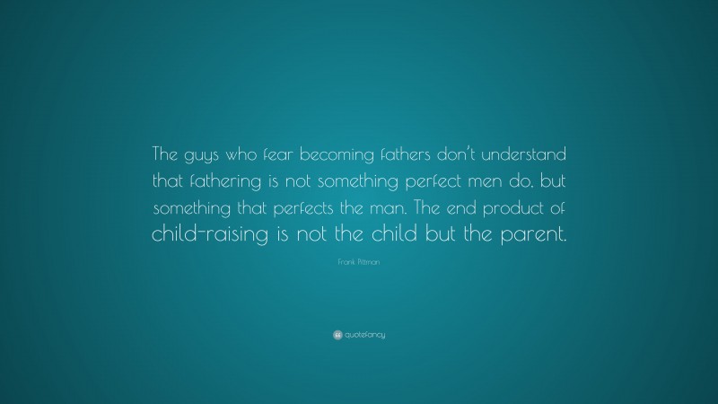 Frank Pittman Quote: “The guys who fear becoming fathers don’t understand that fathering is not something perfect men do, but something that perfects the man. The end product of child-raising is not the child but the parent.”
