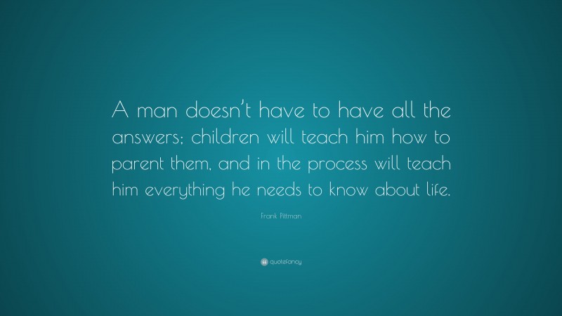 Frank Pittman Quote: “A man doesn’t have to have all the answers; children will teach him how to parent them, and in the process will teach him everything he needs to know about life.”