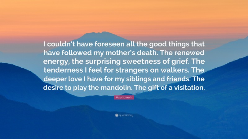 Mary Schmich Quote: “I couldn’t have foreseen all the good things that have followed my mother’s death. The renewed energy, the surprising sweetness of grief. The tenderness I feel for strangers on walkers. The deeper love I have for my siblings and friends. The desire to play the mandolin. The gift of a visitation.”