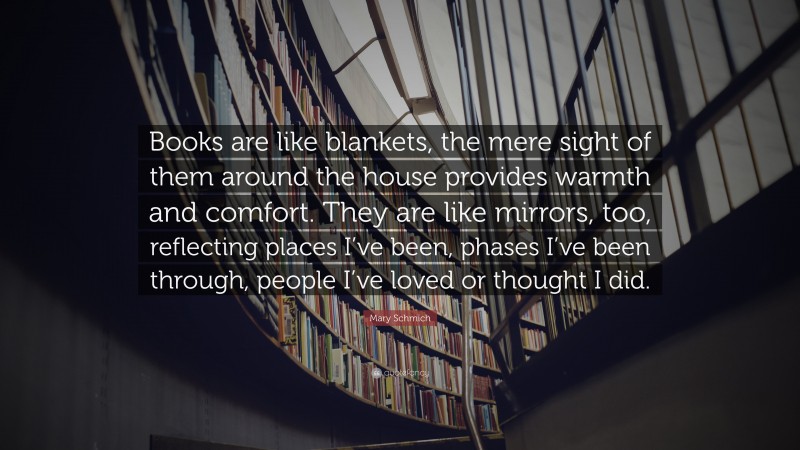 Mary Schmich Quote: “Books are like blankets, the mere sight of them around the house provides warmth and comfort. They are like mirrors, too, reflecting places I’ve been, phases I’ve been through, people I’ve loved or thought I did.”