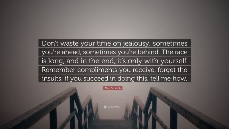 Mary Schmich Quote: “Don’t waste your time on jealousy; sometimes you’re ahead, sometimes you’re behind. The race is long, and in the end, it’s only with yourself. Remember compliments you receive, forget the insults; if you succeed in doing this, tell me how.”