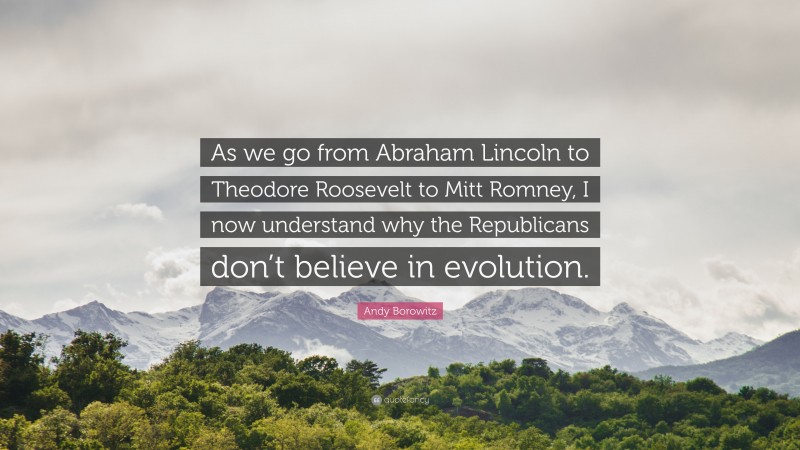 Andy Borowitz Quote: “As we go from Abraham Lincoln to Theodore Roosevelt to Mitt Romney, I now understand why the Republicans don’t believe in evolution.”