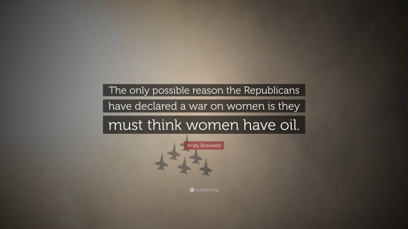 Andy Borowitz Quote: “The only possible reason the Republicans have declared a war on women is they must think women have oil.”
