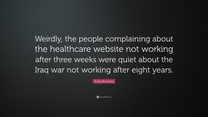 Andy Borowitz Quote: “Weirdly, the people complaining about the healthcare website not working after three weeks were quiet about the Iraq war not working after eight years.”
