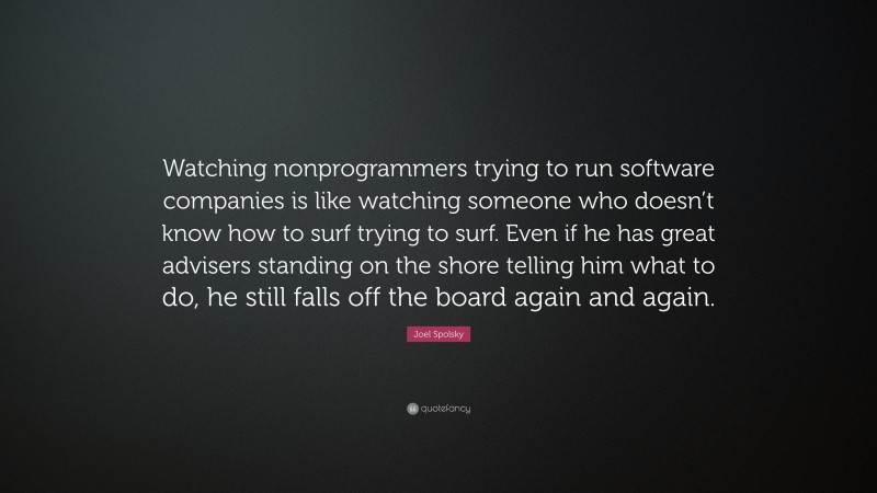 Joel Spolsky Quote: “Watching nonprogrammers trying to run software companies is like watching someone who doesn’t know how to surf trying to surf. Even if he has great advisers standing on the shore telling him what to do, he still falls off the board again and again.”