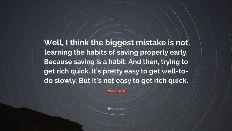 Warren Buffett Quote: “Well, I think the biggest mistake is not learning the habits of saving properly early. Because saving is a habit. And then, trying to get rich quick. It’s pretty easy to get well-to-do slowly. But it’s not easy to get rich quick.”