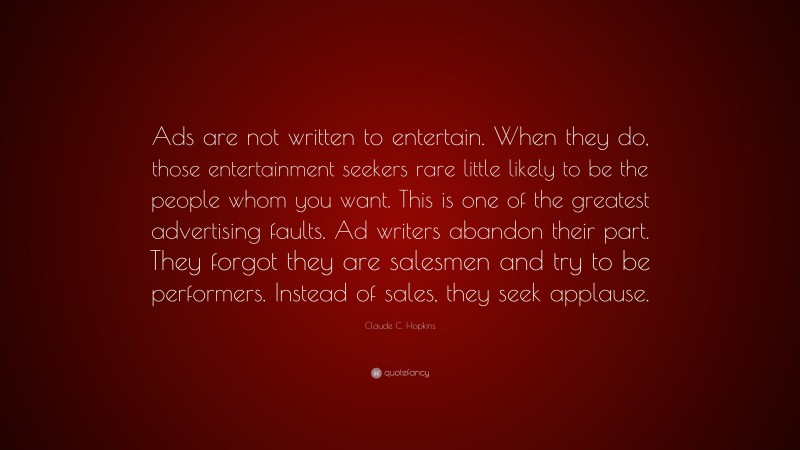 Claude C. Hopkins Quote: “Ads are not written to entertain. When they do, those entertainment seekers rare little likely to be the people whom you want. This is one of the greatest advertising faults. Ad writers abandon their part. They forgot they are salesmen and try to be performers. Instead of sales, they seek applause.”