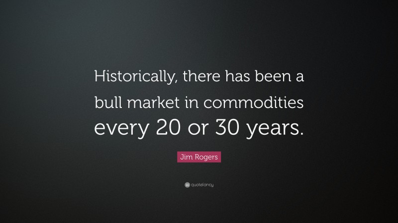 Jim Rogers Quote: “Historically, there has been a bull market in commodities every 20 or 30 years.”