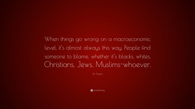 Jim Rogers Quote: “When things go wrong on a macroeconomic level, it’s almost always this way. People find someone to blame, whether it’s blacks, whites, Christians, Jews, Muslims-whoever.”