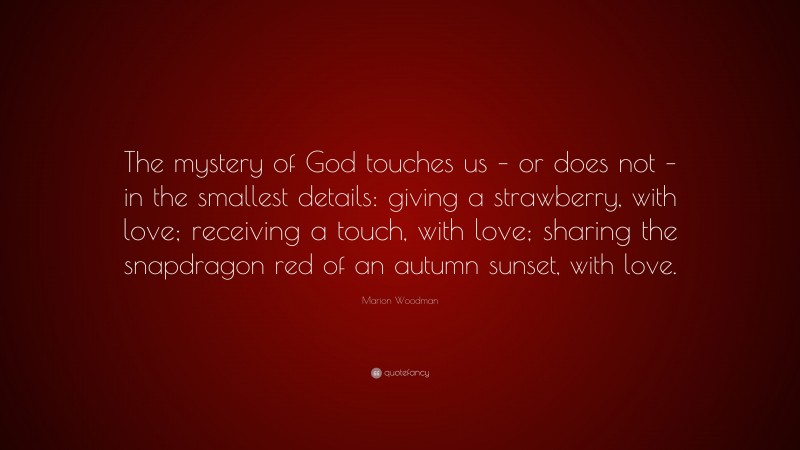 Marion Woodman Quote: “The mystery of God touches us – or does not – in the smallest details: giving a strawberry, with love; receiving a touch, with love; sharing the snapdragon red of an autumn sunset, with love.”