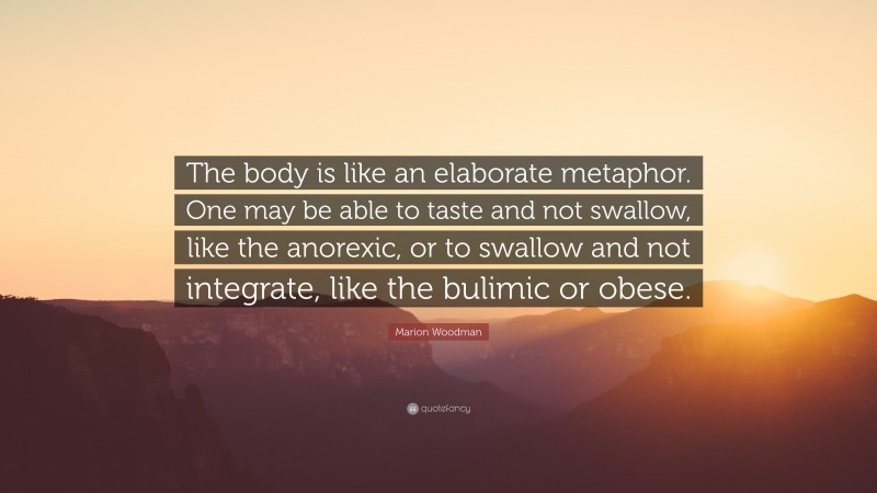 Marion Woodman Quote: “The body is like an elaborate metaphor. One may be able to taste and not swallow, like the anorexic, or to swallow and not integrate, like the bulimic or obese.”