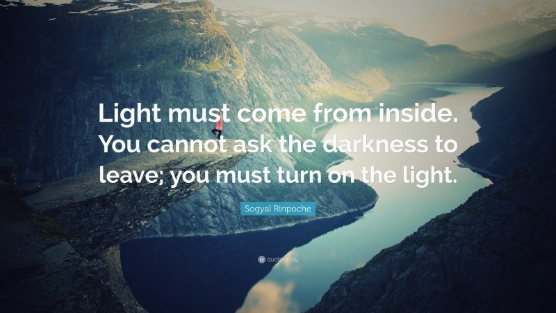 Sogyal Rinpoche Quote: “Light must come from inside. You cannot ask the darkness to leave; you must turn on the light.”