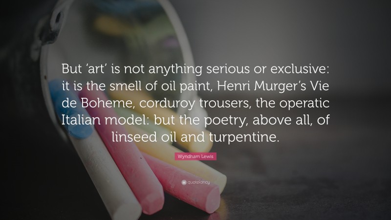 Wyndham Lewis Quote: “But ‘art’ is not anything serious or exclusive: it is the smell of oil paint, Henri Murger’s Vie de Boheme, corduroy trousers, the operatic Italian model: but the poetry, above all, of linseed oil and turpentine.”