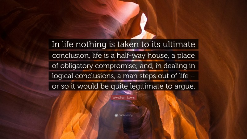 Wyndham Lewis Quote: “In life nothing is taken to its ultimate conclusion, life is a half-way house, a place of obligatory compromise; and, in dealing in logical conclusions, a man steps out of life – or so it would be quite legitimate to argue.”