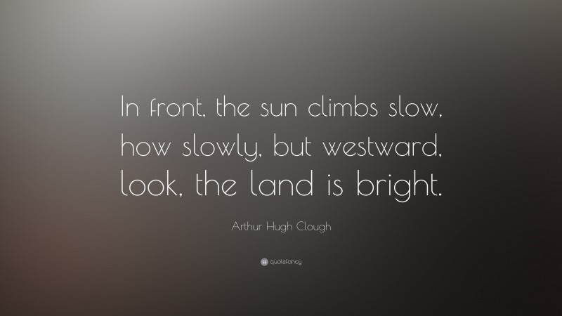 Arthur Hugh Clough Quote: “In front, the sun climbs slow, how slowly, but westward, look, the land is bright.”