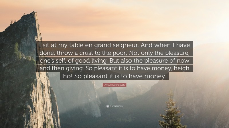 Arthur Hugh Clough Quote: “I sit at my table en grand seigneur, And when I have done, throw a crust to the poor; Not only the pleasure, one’s self, of good living, But also the pleasure of now and then giving. So pleasant it is to have money, heigh ho! So pleasant it is to have money.”