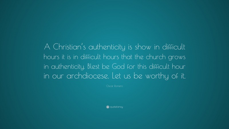 Oscar Romero Quote: “A Christian’s authenticity is show in difficult hours it is in difficult hours that the church grows in authenticity. Blest be God for this difficult hour in our archdiocese. Let us be worthy of it.”