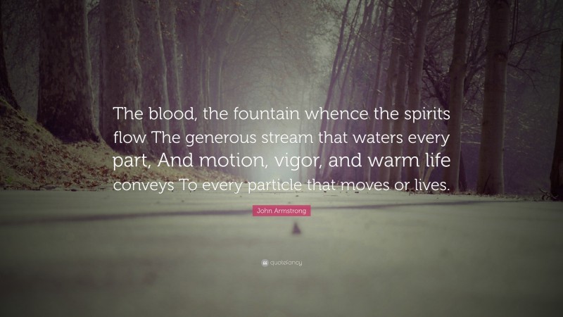 John Armstrong Quote: “The blood, the fountain whence the spirits flow The generous stream that waters every part, And motion, vigor, and warm life conveys To every particle that moves or lives.”