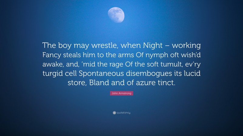 John Armstrong Quote: “The boy may wrestle, when Night – working Fancy steals him to the arms Of nymph oft wish’d awake, and, ’mid the rage Of the soft tumult, ev’ry turgid cell Spontaneous disembogues its lucid store, Bland and of azure tinct.”