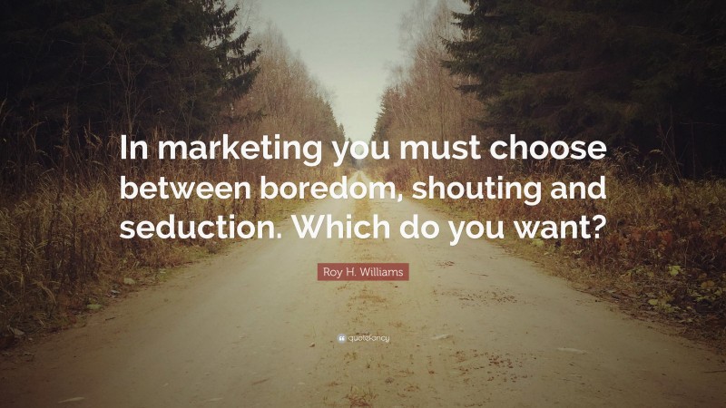 Roy H. Williams Quote: “In marketing you must choose between boredom, shouting and seduction. Which do you want?”