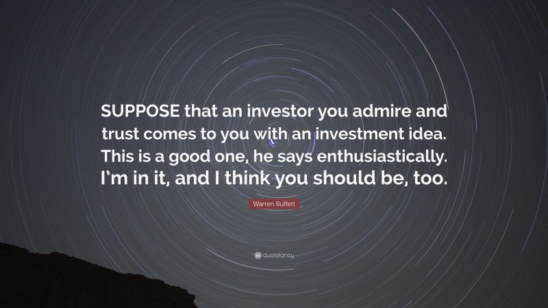 Warren Buffett Quote: “SUPPOSE that an investor you admire and trust comes to you with an investment idea. This is a good one, he says enthusiastically. I’m in it, and I think you should be, too.”