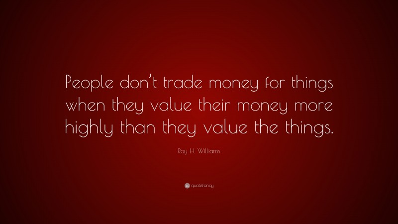 Roy H. Williams Quote: “People don’t trade money for things when they value their money more highly than they value the things.”