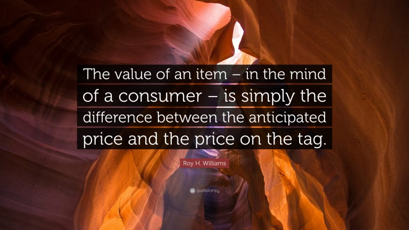 Roy H. Williams Quote: “The value of an item – in the mind of a consumer – is simply the difference between the anticipated price and the price on the tag.”