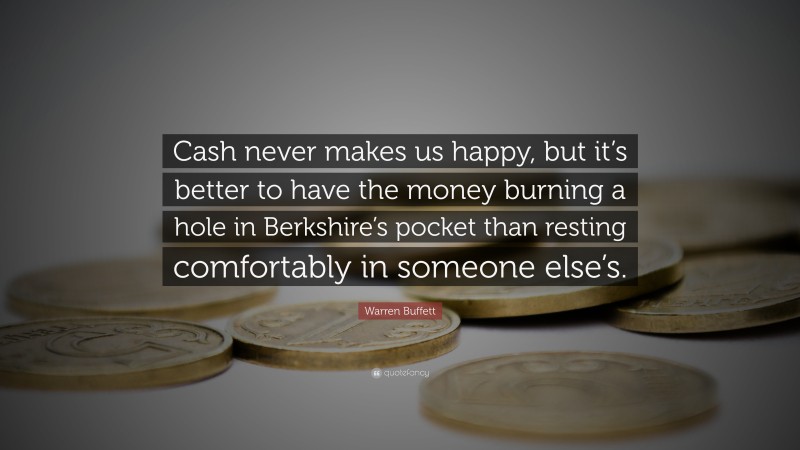 Warren Buffett Quote: “Cash never makes us happy, but it’s better to have the money burning a hole in Berkshire’s pocket than resting comfortably in someone else’s.”
