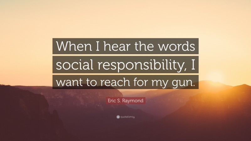 Eric S. Raymond Quote: “When I hear the words social responsibility, I want to reach for my gun.”