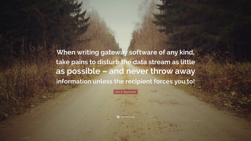 Eric S. Raymond Quote: “When writing gateway software of any kind, take pains to disturb the data stream as little as possible – and never throw away information unless the recipient forces you to!”