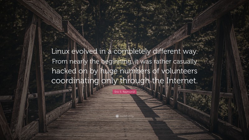 Eric S. Raymond Quote: “Linux evolved in a completely different way. From nearly the beginning, it was rather casually hacked on by huge numbers of volunteers coordinating only through the Internet.”