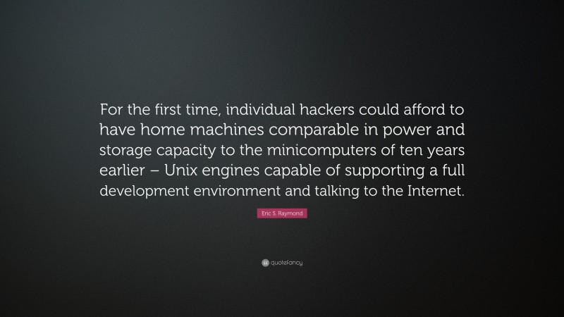 Eric S. Raymond Quote: “For the first time, individual hackers could afford to have home machines comparable in power and storage capacity to the minicomputers of ten years earlier – Unix engines capable of supporting a full development environment and talking to the Internet.”