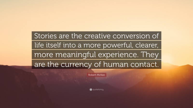 Robert McKee Quote: “Stories are the creative conversion of life itself into a more powerful, clearer, more meaningful experience. They are the currency of human contact.”