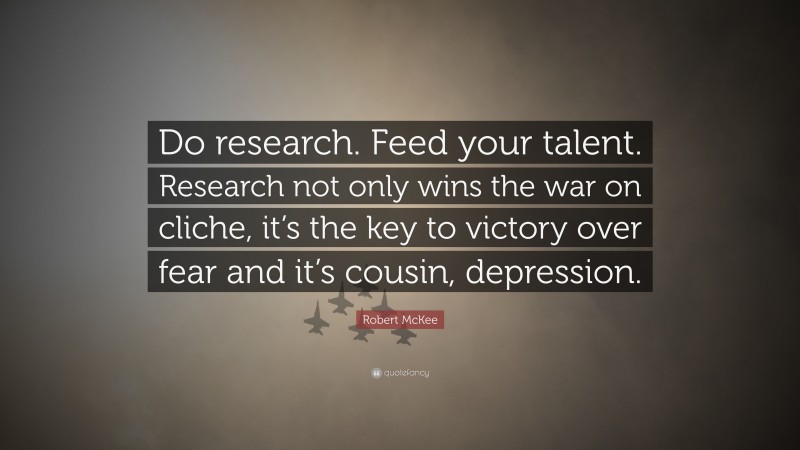 Robert McKee Quote: “Do research. Feed your talent. Research not only wins the war on cliche, it’s the key to victory over fear and it’s cousin, depression.”