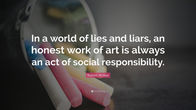 Robert McKee Quote: “In a world of lies and liars, an honest work of art is always an act of social responsibility.”