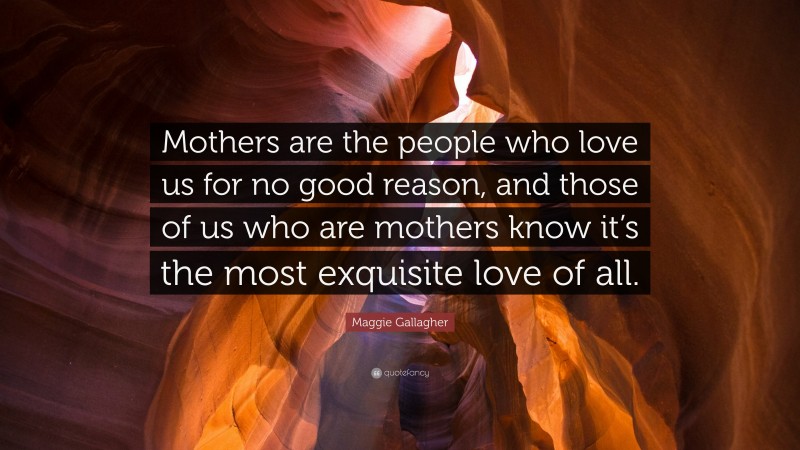 Maggie Gallagher Quote: “Mothers are the people who love us for no good reason, and those of us who are mothers know it’s the most exquisite love of all.”