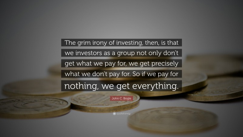 John C. Bogle Quote: “The grim irony of investing, then, is that we investors as a group not only don’t get what we pay for, we get precisely what we don’t pay for. So if we pay for nothing, we get everything.”