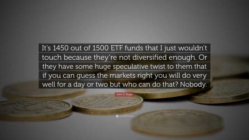 John C. Bogle Quote: “It’s 1450 out of 1500 ETF funds that I just wouldn’t touch because they’re not diversified enough. Or they have some huge speculative twist to them that if you can guess the markets right you will do very well for a day or two but who can do that? Nobody.”