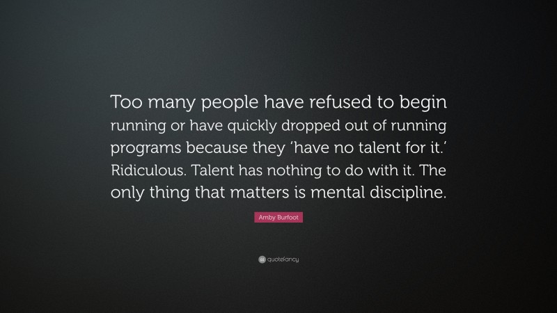 Amby Burfoot Quote: “Too many people have refused to begin running or have quickly dropped out of running programs because they ‘have no talent for it.’ Ridiculous. Talent has nothing to do with it. The only thing that matters is mental discipline.”