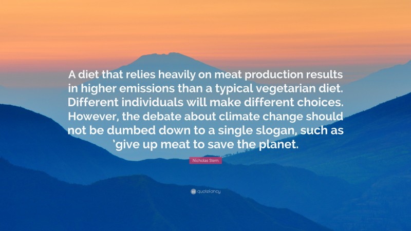 Nicholas Stern Quote: “A diet that relies heavily on meat production results in higher emissions than a typical vegetarian diet. Different individuals will make different choices. However, the debate about climate change should not be dumbed down to a single slogan, such as ’give up meat to save the planet.”