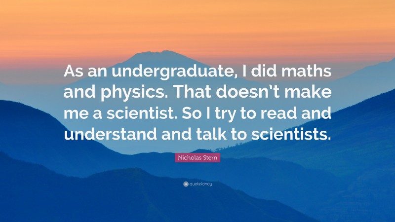 Nicholas Stern Quote: “As an undergraduate, I did maths and physics. That doesn’t make me a scientist. So I try to read and understand and talk to scientists.”