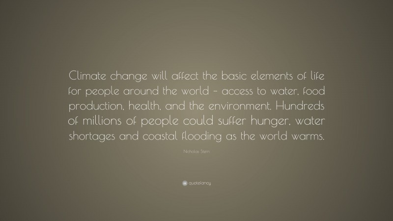 Nicholas Stern Quote: “Climate change will affect the basic elements of life for people around the world – access to water, food production, health, and the environment. Hundreds of millions of people could suffer hunger, water shortages and coastal flooding as the world warms.”