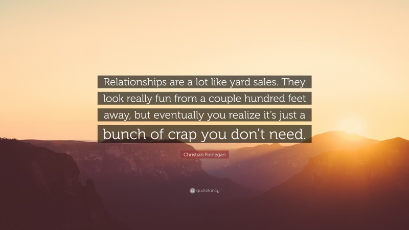 Christian Finnegan Quote: “Relationships are a lot like yard sales. They look really fun from a couple hundred feet away, but eventually you realize it’s just a bunch of crap you don’t need.”