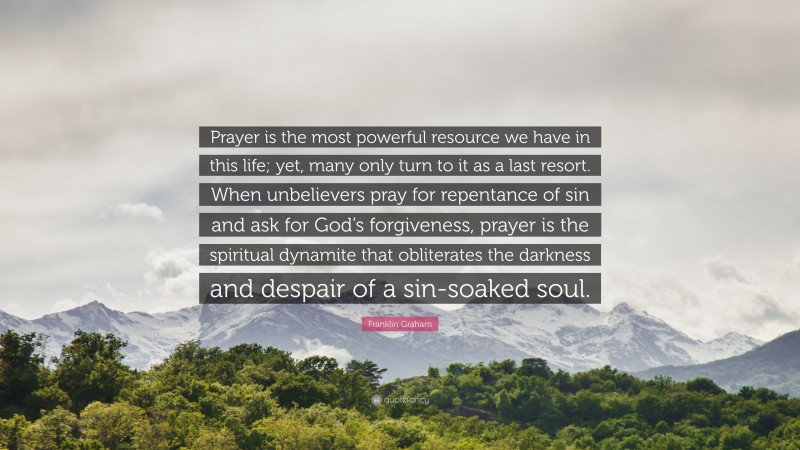 Franklin Graham Quote: “Prayer is the most powerful resource we have in this life; yet, many only turn to it as a last resort. When unbelievers pray for repentance of sin and ask for God’s forgiveness, prayer is the spiritual dynamite that obliterates the darkness and despair of a sin-soaked soul.”