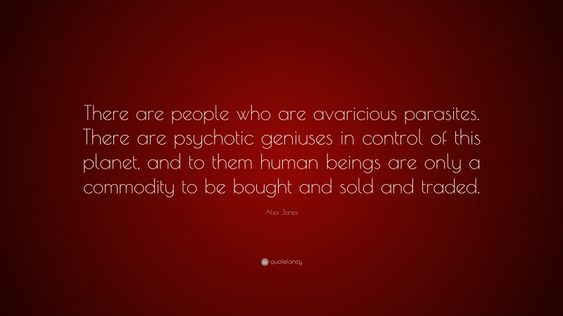 Alex Jones Quote: “There are people who are avaricious parasites. There are psychotic geniuses in control of this planet, and to them human beings are only a commodity to be bought and sold and traded.”