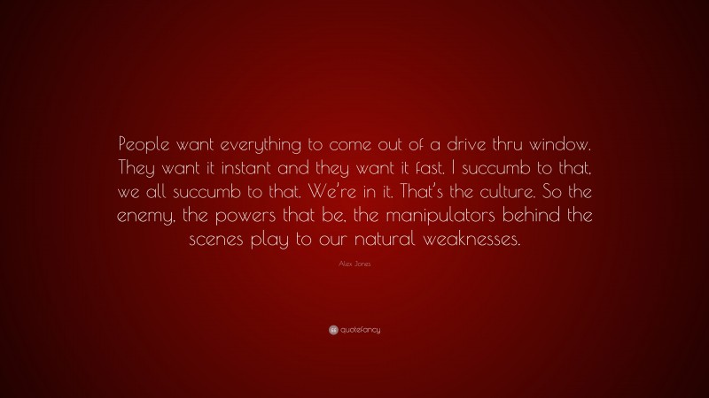 Alex Jones Quote: “People want everything to come out of a drive thru window. They want it instant and they want it fast. I succumb to that, we all succumb to that. We’re in it. That’s the culture. So the enemy, the powers that be, the manipulators behind the scenes play to our natural weaknesses.”