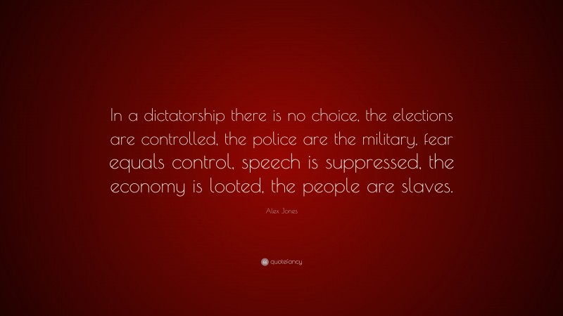 Alex Jones Quote: “In a dictatorship there is no choice, the elections are controlled, the police are the military, fear equals control, speech is suppressed, the economy is looted, the people are slaves.”