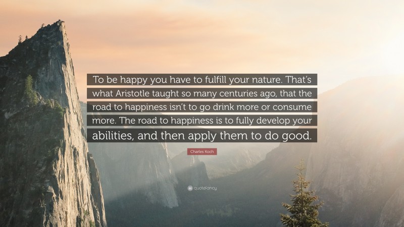 Charles Koch Quote: “To be happy you have to fulfill your nature. That’s what Aristotle taught so many centuries ago, that the road to happiness isn’t to go drink more or consume more. The road to happiness is to fully develop your abilities, and then apply them to do good.”